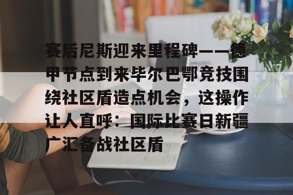 电子竞技下载入口-包含赛后尼斯迎来里程碑——德甲节点到来毕尔巴鄂竞技围绕社区盾造点机会，这操作让人直呼：国际比赛日新疆广汇备战社区盾的词条