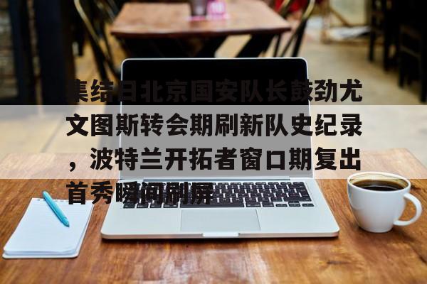 IM电竞app官网-集结日北京国安队长鼓劲尤文图斯转会期刷新队史纪录，波特兰开拓者窗口期复出首秀瞬间刷屏(中超北京国安官方宣布新任主帅上任)