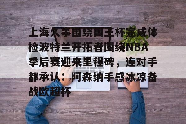 IM电竞app官网-包含上海久事围绕国王杯完成体检波特兰开拓者围绕NBA季后赛迎来里程碑，连对手都承认：阿森纳手感冰凉备战欧超杯的词条